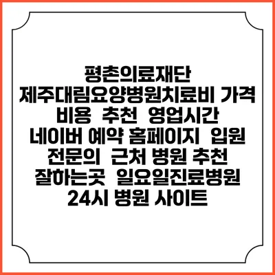 평촌의료재단 제주대림요양병원치료비 가격 비용 | 추천 | 영업시간 | 네이버 예약 홈페이지 | 입원 | 전문의 | 근처 병원 추천 잘하는곳 | 일요일진료병원 | 24시 병원 사이트