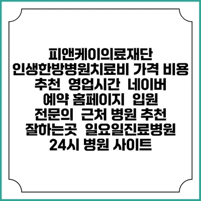 피앤케이의료재단 인생한방병원치료비 가격 비용 | 추천 | 영업시간 | 네이버 예약 홈페이지 | 입원 | 전문의 | 근처 병원 추천 잘하는곳 | 일요일진료병원 | 24시 병원 사이트