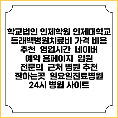 학교법인 인제학원 인제대학교 동래백병원치료비 가격 비용 | 추천 | 영업시간 | 네이버 예약 홈페이지 | 입원 | 전문의 | 근처 병원 추천 잘하는곳 | 일요일진료병원 | 24시 병원 사이트
