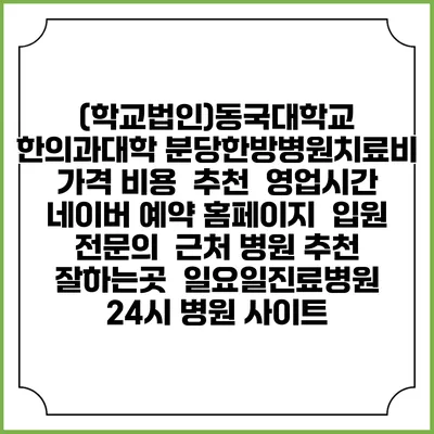 (학교법인)동국대학교 한의과대학 분당한방병원치료비 가격 비용 | 추천 | 영업시간 | 네이버 예약 홈페이지 | 입원 | 전문의 | 근처 병원 추천 잘하는곳 | 일요일진료병원 | 24시 병원 사이트