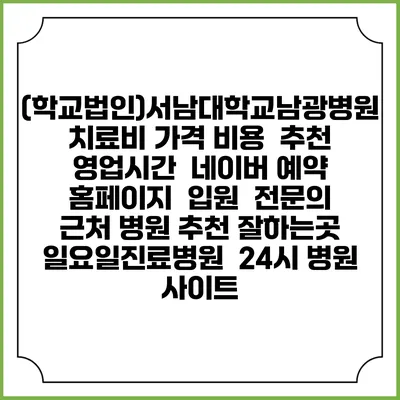 (학교법인)서남대학교남광병원치료비 가격 비용 | 추천 | 영업시간 | 네이버 예약 홈페이지 | 입원 | 전문의 | 근처 병원 추천 잘하는곳 | 일요일진료병원 | 24시 병원 사이트