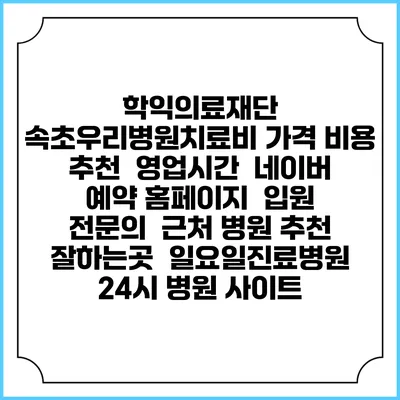 학익의료재단 속초우리병원치료비 가격 비용 | 추천 | 영업시간 | 네이버 예약 홈페이지 | 입원 | 전문의 | 근처 병원 추천 잘하는곳 | 일요일진료병원 | 24시 병원 사이트