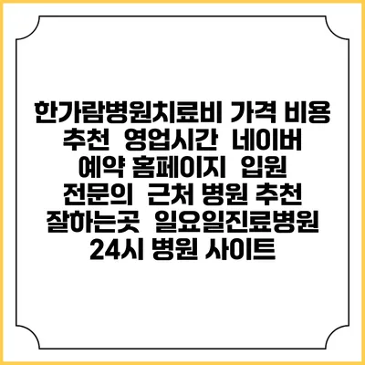한가람병원치료비 가격 비용 | 추천 | 영업시간 | 네이버 예약 홈페이지 | 입원 | 전문의 | 근처 병원 추천 잘하는곳 | 일요일진료병원 | 24시 병원 사이트
