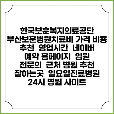 한국보훈복지의료공단 부산보훈병원치료비 가격 비용 | 추천 | 영업시간 | 네이버 예약 홈페이지 | 입원 | 전문의 | 근처 병원 추천 잘하는곳 | 일요일진료병원 | 24시 병원 사이트