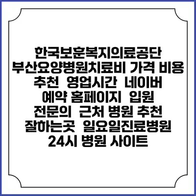 한국보훈복지의료공단 부산요양병원치료비 가격 비용 | 추천 | 영업시간 | 네이버 예약 홈페이지 | 입원 | 전문의 | 근처 병원 추천 잘하는곳 | 일요일진료병원 | 24시 병원 사이트
