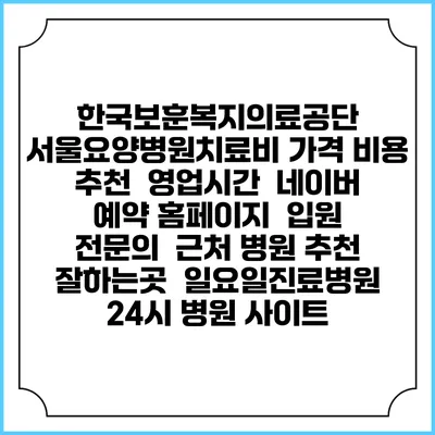 한국보훈복지의료공단 서울요양병원치료비 가격 비용 | 추천 | 영업시간 | 네이버 예약 홈페이지 | 입원 | 전문의 | 근처 병원 추천 잘하는곳 | 일요일진료병원 | 24시 병원 사이트