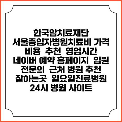 한국암치료재단 서울중입자병원치료비 가격 비용 | 추천 | 영업시간 | 네이버 예약 홈페이지 | 입원 | 전문의 | 근처 병원 추천 잘하는곳 | 일요일진료병원 | 24시 병원 사이트