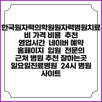 한국원자력의학원원자력병원치료비 가격 비용 | 추천 | 영업시간 | 네이버 예약 홈페이지 | 입원 | 전문의 | 근처 병원 추천 잘하는곳 | 일요일진료병원 | 24시 병원 사이트