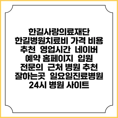 한길사랑의료재단 한길병원치료비 가격 비용 | 추천 | 영업시간 | 네이버 예약 홈페이지 | 입원 | 전문의 | 근처 병원 추천 잘하는곳 | 일요일진료병원 | 24시 병원 사이트
