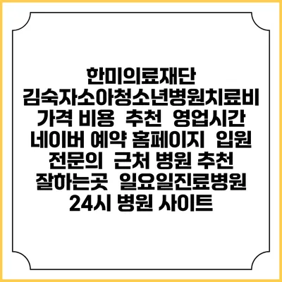 한미의료재단 김숙자소아청소년병원치료비 가격 비용 | 추천 | 영업시간 | 네이버 예약 홈페이지 | 입원 | 전문의 | 근처 병원 추천 잘하는곳 | 일요일진료병원 | 24시 병원 사이트