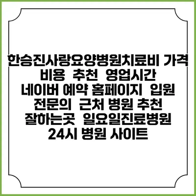 한승진사랑요양병원치료비 가격 비용 | 추천 | 영업시간 | 네이버 예약 홈페이지 | 입원 | 전문의 | 근처 병원 추천 잘하는곳 | 일요일진료병원 | 24시 병원 사이트