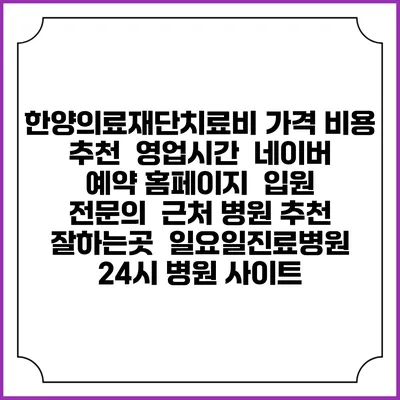 한양의료재단치료비 가격 비용 | 추천 | 영업시간 | 네이버 예약 홈페이지 | 입원 | 전문의 | 근처 병원 추천 잘하는곳 | 일요일진료병원 | 24시 병원 사이트