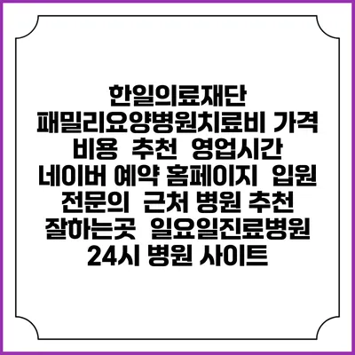 한일의료재단 패밀리요양병원치료비 가격 비용 | 추천 | 영업시간 | 네이버 예약 홈페이지 | 입원 | 전문의 | 근처 병원 추천 잘하는곳 | 일요일진료병원 | 24시 병원 사이트