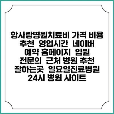 항사랑병원치료비 가격 비용 | 추천 | 영업시간 | 네이버 예약 홈페이지 | 입원 | 전문의 | 근처 병원 추천 잘하는곳 | 일요일진료병원 | 24시 병원 사이트