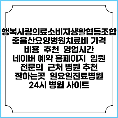 행복사랑의료소비자생활협동조합 중울산요양병원치료비 가격 비용 | 추천 | 영업시간 | 네이버 예약 홈페이지 | 입원 | 전문의 | 근처 병원 추천 잘하는곳 | 일요일진료병원 | 24시 병원 사이트