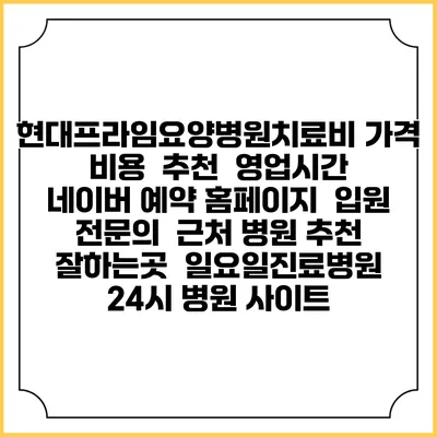 현대프라임요양병원치료비 가격 비용 | 추천 | 영업시간 | 네이버 예약 홈페이지 | 입원 | 전문의 | 근처 병원 추천 잘하는곳 | 일요일진료병원 | 24시 병원 사이트