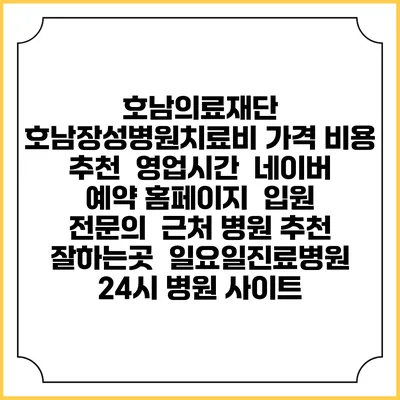 호남의료재단 호남장성병원치료비 가격 비용 | 추천 | 영업시간 | 네이버 예약 홈페이지 | 입원 | 전문의 | 근처 병원 추천 잘하는곳 | 일요일진료병원 | 24시 병원 사이트