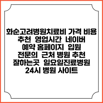 화순고려병원치료비 가격 비용 | 추천 | 영업시간 | 네이버 예약 홈페이지 | 입원 | 전문의 | 근처 병원 추천 잘하는곳 | 일요일진료병원 | 24시 병원 사이트