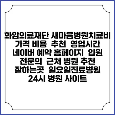 화암의료재단 새마음병원치료비 가격 비용 | 추천 | 영업시간 | 네이버 예약 홈페이지 | 입원 | 전문의 | 근처 병원 추천 잘하는곳 | 일요일진료병원 | 24시 병원 사이트