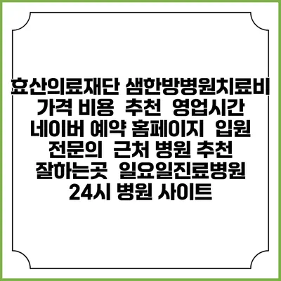 효산의료재단 샘한방병원치료비 가격 비용 | 추천 | 영업시간 | 네이버 예약 홈페이지 | 입원 | 전문의 | 근처 병원 추천 잘하는곳 | 일요일진료병원 | 24시 병원 사이트
