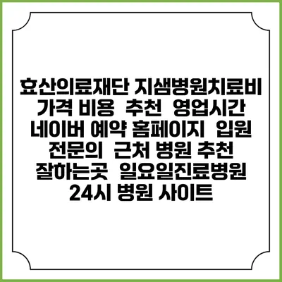 효산의료재단 지샘병원치료비 가격 비용 | 추천 | 영업시간 | 네이버 예약 홈페이지 | 입원 | 전문의 | 근처 병원 추천 잘하는곳 | 일요일진료병원 | 24시 병원 사이트