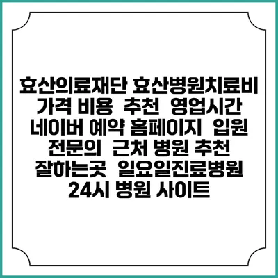 효산의료재단 효산병원치료비 가격 비용 | 추천 | 영업시간 | 네이버 예약 홈페이지 | 입원 | 전문의 | 근처 병원 추천 잘하는곳 | 일요일진료병원 | 24시 병원 사이트