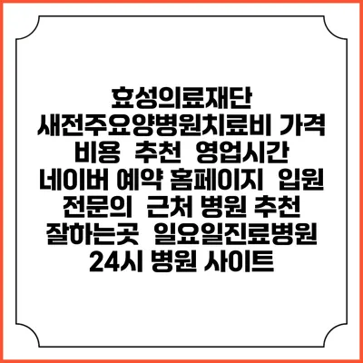 효성의료재단 새전주요양병원치료비 가격 비용 | 추천 | 영업시간 | 네이버 예약 홈페이지 | 입원 | 전문의 | 근처 병원 추천 잘하는곳 | 일요일진료병원 | 24시 병원 사이트