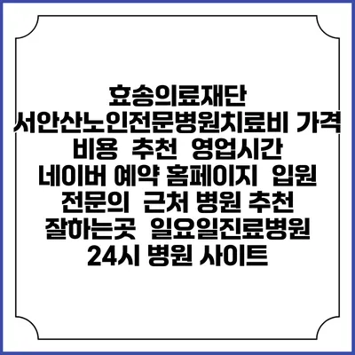 효송의료재단 서안산노인전문병원치료비 가격 비용 | 추천 | 영업시간 | 네이버 예약 홈페이지 | 입원 | 전문의 | 근처 병원 추천 잘하는곳 | 일요일진료병원 | 24시 병원 사이트