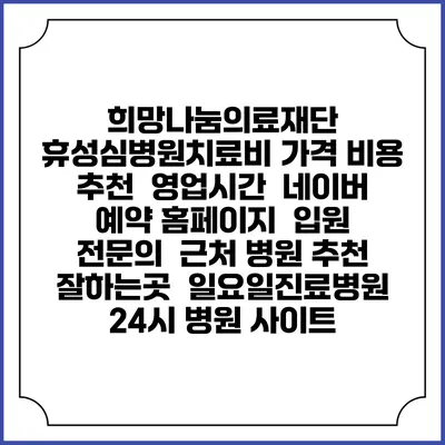 희망나눔의료재단 휴성심병원치료비 가격 비용 | 추천 | 영업시간 | 네이버 예약 홈페이지 | 입원 | 전문의 | 근처 병원 추천 잘하는곳 | 일요일진료병원 | 24시 병원 사이트