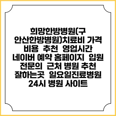 희망한방병원(구 안산한방병원)치료비 가격 비용 | 추천 | 영업시간 | 네이버 예약 홈페이지 | 입원 | 전문의 | 근처 병원 추천 잘하는곳 | 일요일진료병원 | 24시 병원 사이트